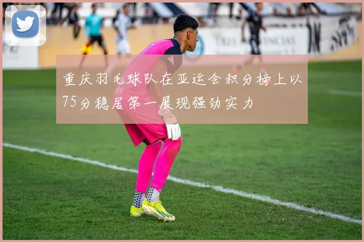 重庆羽毛球队在亚运会积分榜上以75分稳居第一展现强劲实力
