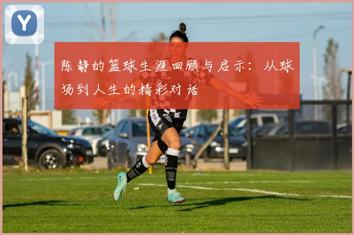 陈静的篮球生涯回顾与启示：从球场到人生的精彩对话