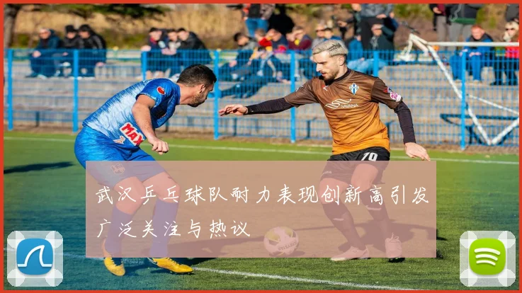 武汉乒乓球队耐力表现创新高引发广泛关注与热议