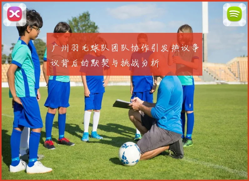 广州羽毛球队团队协作引发热议争议背后的默契与挑战分析