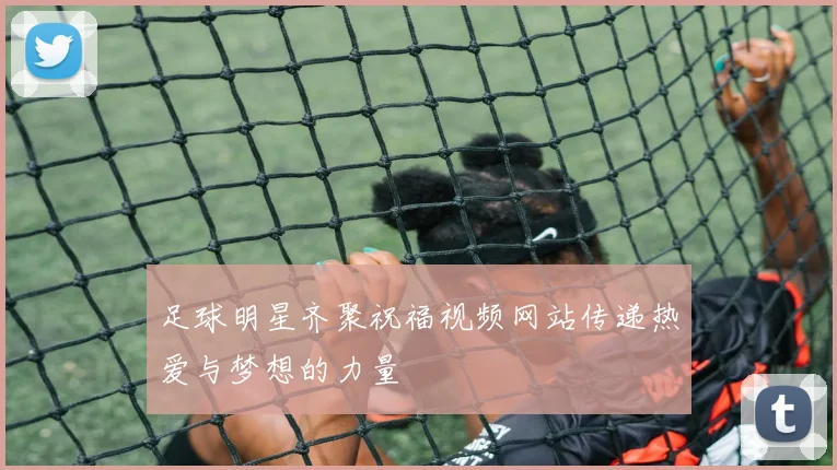 足球明星齐聚祝福视频网站传递热爱与梦想的力量