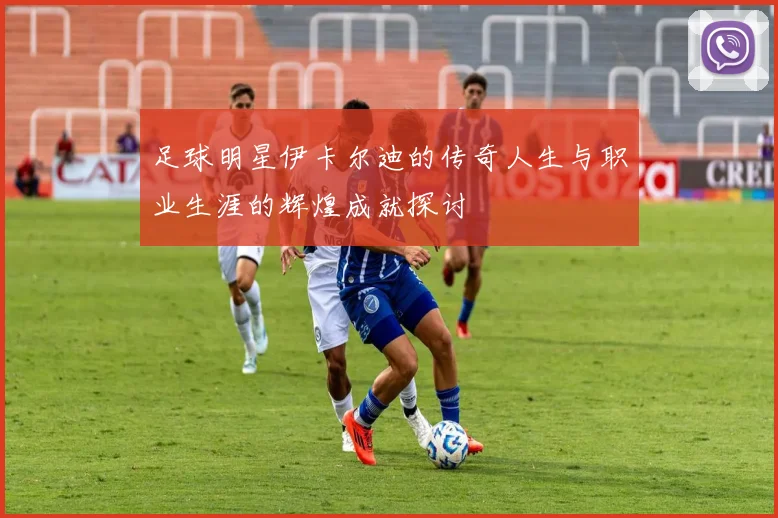 足球明星伊卡尔迪的传奇人生与职业生涯的辉煌成就探讨