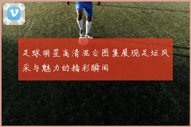 足球明星高清混合图集展现足坛风采与魅力的精彩瞬间