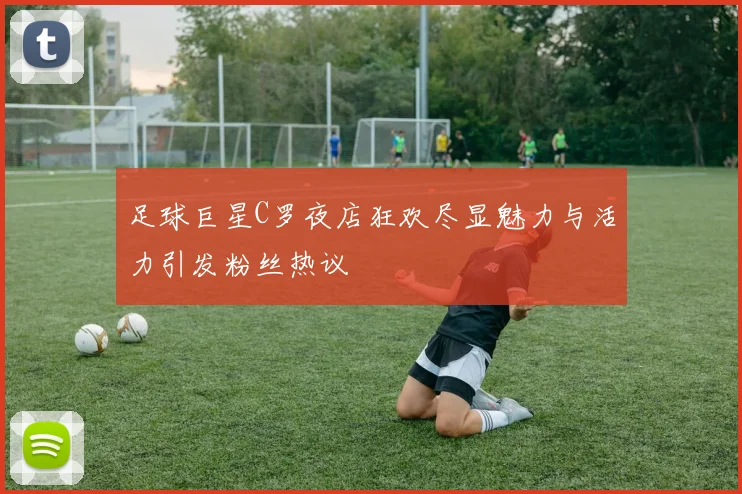 足球巨星C罗夜店狂欢尽显魅力与活力引发粉丝热议