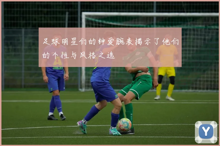 足球明星们的钟爱腕表揭示了他们的个性与风格之选