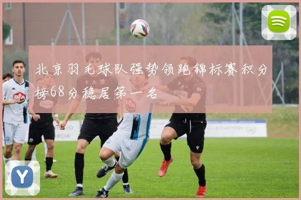 北京羽毛球队强势领跑锦标赛积分榜68分稳居第一名