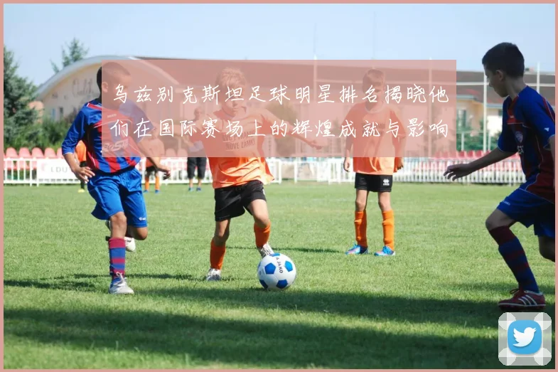 乌兹别克斯坦足球明星排名揭晓他们在国际赛场上的辉煌成就与影响力