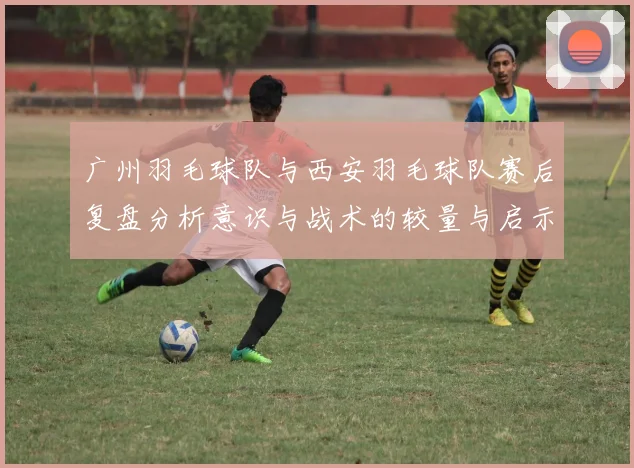 广州羽毛球队与西安羽毛球队赛后复盘分析意识与战术的较量与启示