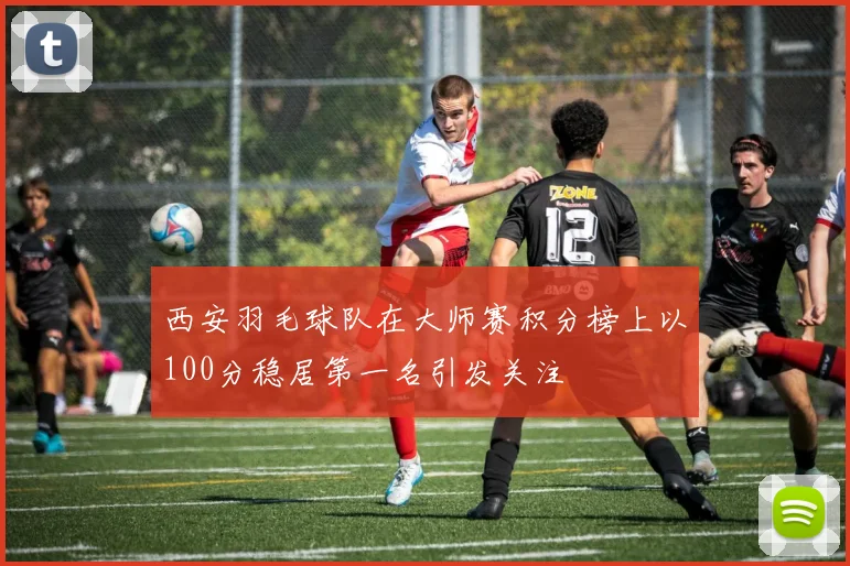 西安羽毛球队在大师赛积分榜上以100分稳居第一名引发关注