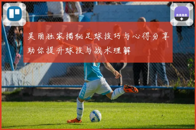 吴丽独家揭秘足球技巧与心得分享助你提升球技与战术理解