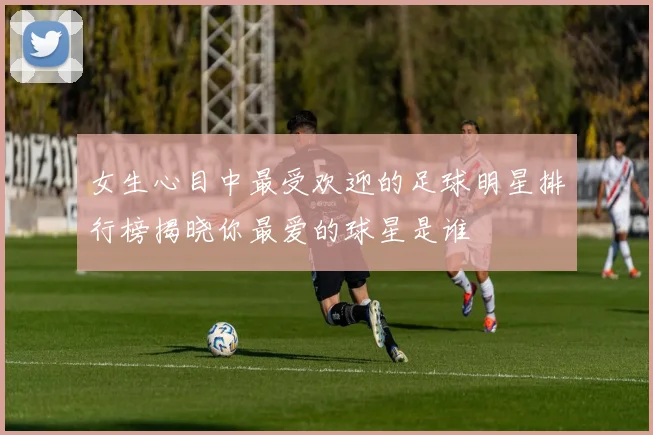 女生心目中最受欢迎的足球明星排行榜揭晓你最爱的球星是谁