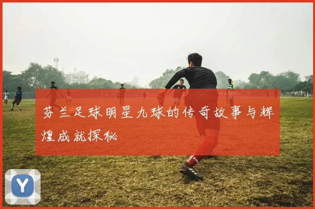 芬兰足球明星九球的传奇故事与辉煌成就探秘
