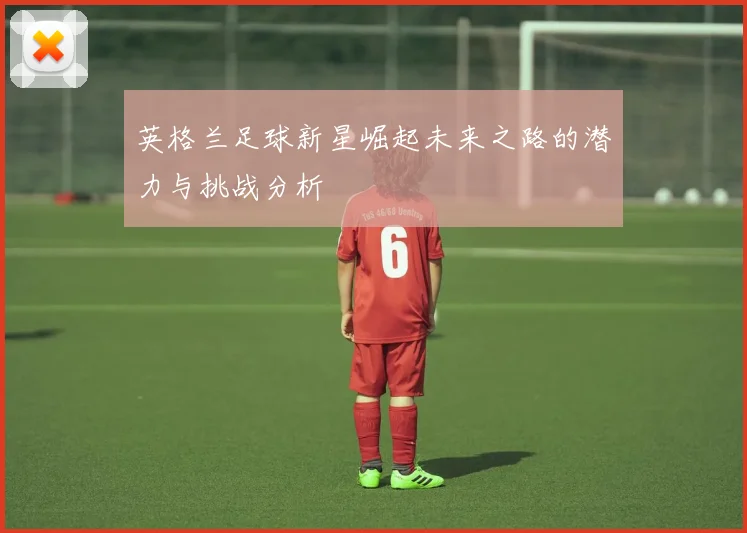 英格兰足球新星崛起未来之路的潜力与挑战分析