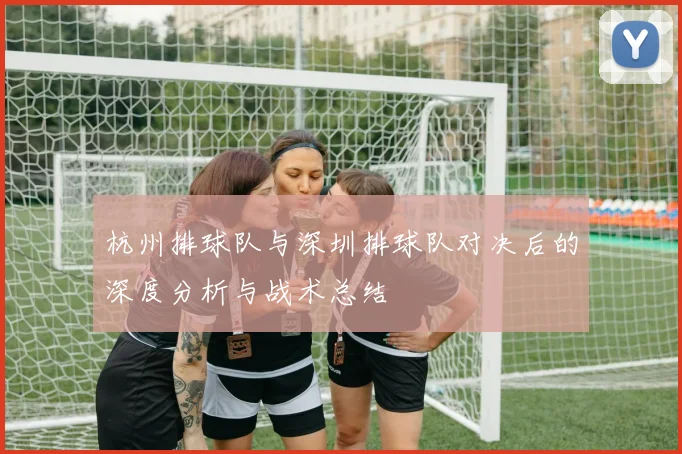 杭州排球队与深圳排球队对决后的深度分析与战术总结