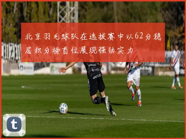 北京羽毛球队在选拔赛中以62分稳居积分榜首位展现强劲实力