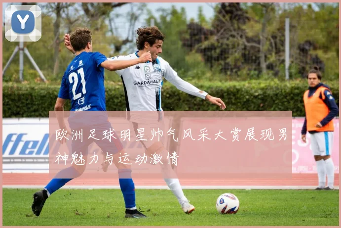 欧洲足球明星帅气风采大赏展现男神魅力与运动激情
