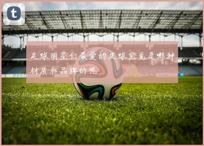 足球明星们最爱的皮球究竟是哪种材质和品牌的呢
