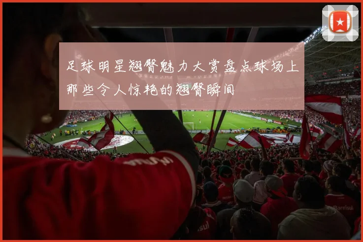 足球明星翘臀魅力大赏盘点球场上那些令人惊艳的翘臀瞬间