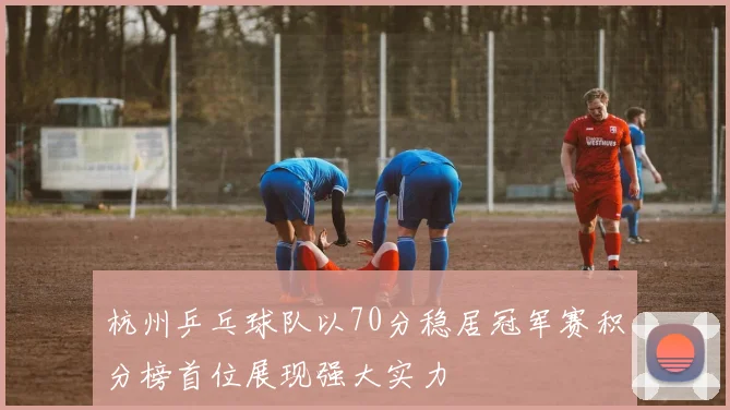 杭州乒乓球队以70分稳居冠军赛积分榜首位展现强大实力