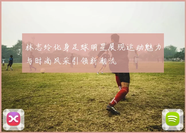 林志玲化身足球明星展现运动魅力与时尚风采引领新潮流