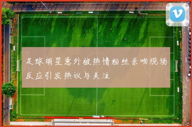 足球明星意外被热情粉丝亲吻现场反应引发热议与关注