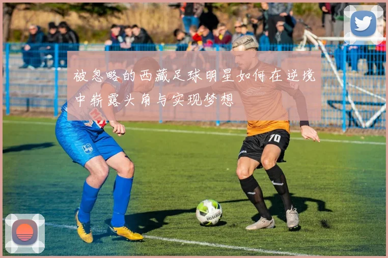 被忽略的西藏足球明星如何在逆境中崭露头角与实现梦想