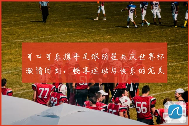 可口可乐携手足球明星共庆世界杯激情时刻，畅享运动与快乐的完美结合